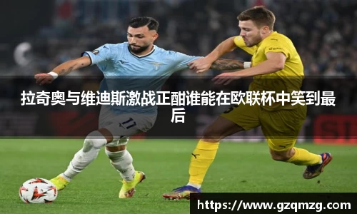 xc体育拉奇奥与维迪斯激战正酣谁能在欧联杯中笑到最后